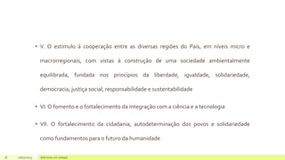 • V. O estímulo à cooperação entre as diversas regiões do País, em níveis micro e
macrorregionais, com vistas à construção de uma sociedade ambientalmente
equilibrada, fundada nos princípios da liberdade, igualdade, solidariedade,
democracia, justiça social, responsabilidade e sustentabilidade
• VI. O fomento e o fortalecimento da integração com a ciência e a tecnologia
• VII. O fortalecimento da cidadania, autodeterminação dos povos e solidariedade
como fundamentos para o futuro da humanidade
18 17/07/2023 Adicione um rodapé
 