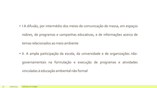 • I A difusão, por intermédio dos meios de comunicação de massa, em espaços
nobres, de programas e campanhas educativas, e de informações acerca de
temas relacionados ao meio ambiente
• II. A ampla participação da escola, da universidade e de organizações não-
governamentais na formulação e execução de programas e atividades
vinculadas à educação ambiental não formal
20 17/07/2023 Adicione um rodapé
 
