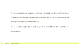 • III. A participação de empresas públicas e privadas no desenvolvimento de
programas de educação ambiental em parceria com a escola, a universidade e
as organizações não governamentais
• IV. A sensibilização da sociedade para a importância das unidades de
conservação
21 17/07/2023 Adicione um rodapé
 
