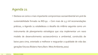 Agenda 21
• Destaca-se como o mais importante compromisso socioambiental em prol da
sustentabilidade firmado na RIO-92. – Com mais de 2,5 mil recomendações
práticas, a Agenda 21 estabeleceu o desafio do milênio seguinte como um
instrumento de planejamento estratégico que visa implementar um novo
modelo de desenvolvimento socioeconômico e ambiental, construído de
baixo para cima, orientado a melhorar e resguardar a qualidade de vida das
gerações futuras (Rubens Harry Born. Meio Ambiente,2002)
23 17/07/2023 Adicione um rodapé
 