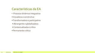 Características da EA
• Processo dinâmico integrativo
• Inovadora e construtiva
•Transformadora e participativa
• Abrangente e globalizadora
• Contextualizada e crítica
• Permanente e ética
24 17/07/2023 Adicione um rodapé
 