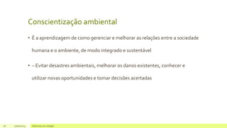Conscientização ambiental
• É a aprendizagem de como gerenciar e melhorar as relações entre a sociedade
humana e o ambiente, de modo integrado e sustentável
• – Evitar desastres ambientais, melhorar os danos existentes, conhecer e
utilizar novas oportunidades e tomar decisões acertadas
26 17/07/2023 Adicione um rodapé
 