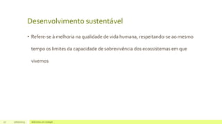 Desenvolvimento sustentável
• Refere-se à melhoria na qualidade de vida humana, respeitando-se ao mesmo
tempo os limites da capacidade de sobrevivência dos ecossistemas em que
vivemos
27 17/07/2023 Adicione um rodapé
 