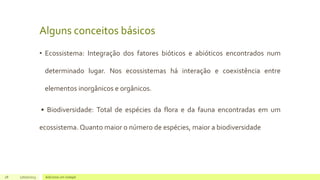 Alguns conceitos básicos
• Ecossistema: Integração dos fatores bióticos e abióticos encontrados num
determinado lugar. Nos ecossistemas há interação e coexistência entre
elementos inorgânicos e orgânicos.
• Biodiversidade: Total de espécies da flora e da fauna encontradas em um
ecossistema. Quanto maior o número de espécies, maior a biodiversidade
28 17/07/2023 Adicione um rodapé
 