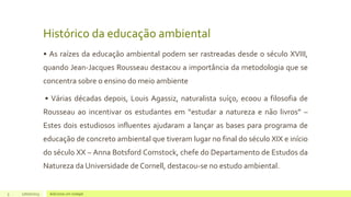 Histórico da educação ambiental
• As raízes da educação ambiental podem ser rastreadas desde o século XVIII,
quando Jean-Jacques Rousseau destacou a importância da metodologia que se
concentra sobre o ensino do meio ambiente
• Várias décadas depois, Louis Agassiz, naturalista suíço, ecoou a filosofia de
Rousseau ao incentivar os estudantes em “estudar a natureza e não livros” –
Estes dois estudiosos influentes ajudaram a lançar as bases para programa de
educação de concreto ambiental que tiveram lugar no final do século XIX e início
do século XX – Anna Botsford Comstock, chefe do Departamento de Estudos da
Natureza da Universidade de Cornell, destacou-se no estudo ambiental.
3 17/07/2023 Adicione um rodapé
 