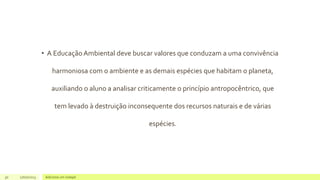 • A Educação Ambiental deve buscar valores que conduzam a uma convivência
harmoniosa com o ambiente e as demais espécies que habitam o planeta,
auxiliando o aluno a analisar criticamente o princípio antropocêntrico, que
tem levado à destruição inconsequente dos recursos naturais e de várias
espécies.
30 17/07/2023 Adicione um rodapé
 