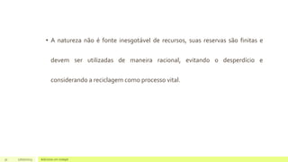 • A natureza não é fonte inesgotável de recursos, suas reservas são finitas e
devem ser utilizadas de maneira racional, evitando o desperdício e
considerando a reciclagem como processo vital.
31 17/07/2023 Adicione um rodapé
 