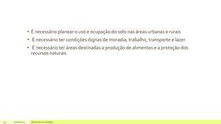 • É necessário planear o uso e ocupação do solo nas áreas urbanas e rurais
• É necessário ter condições dignas de moradia, trabalho, transporte e lazer
• É necessário ter áreas destinadas a produção de alimentos e a proteção dos
recursos naturais
33 17/07/2023 Adicione um rodapé
 