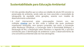 Sustentabilidade para Educação Ambiental
• Um dos grandes desafios que se coloca ao cidadão do século XXI consiste na
preservação do ambiente, sendo cada vez mais assumida a necessidade de
salvaguarda da equidade entre gerações, assente num modelo de
desenvolvimento sustentável.
• A nível internacional, estas preocupações tiveram eco nas
múltiplas cimeiras que se têm vindo a realizar das quais resultaram
importantes resoluções, nem sempre cumpridas, tais como: a Convenção
sobre Mudanças Climáticas, a Convenção sobre a Diversidade Biológica, a
Declaração do Rio, a Declaração sobre Florestas e a Agenda XXI, o que tem
contribuído para a identificação de problemas e para o desenvolvimento de
uma consciência ambiental cada vez mais abrangente.
34 17/07/2023 Adicione um rodapé
 
