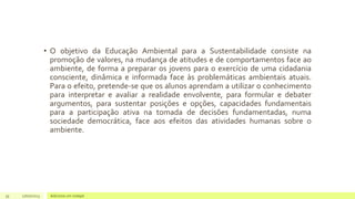 • O objetivo da Educação Ambiental para a Sustentabilidade consiste na
promoção de valores, na mudança de atitudes e de comportamentos face ao
ambiente, de forma a preparar os jovens para o exercício de uma cidadania
consciente, dinâmica e informada face às problemáticas ambientais atuais.
Para o efeito, pretende-se que os alunos aprendam a utilizar o conhecimento
para interpretar e avaliar a realidade envolvente, para formular e debater
argumentos, para sustentar posições e opções, capacidades fundamentais
para a participação ativa na tomada de decisões fundamentadas, numa
sociedade democrática, face aos efeitos das atividades humanas sobre o
ambiente.
35 17/07/2023 Adicione um rodapé
 