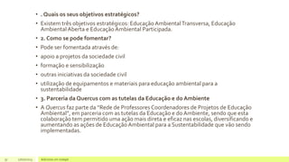 • . Quais os seus objetivos estratégicos?
• Existem três objetivos estratégicos: Educação AmbientalTransversa, Educação
Ambiental Aberta e EducaçãoAmbiental Participada.
• 2. Como se pode fomentar?
• Pode ser fomentada através de:
• apoio a projetos da sociedade civil
• formação e sensibilização
• outras iniciativas da sociedade civil
• utilização de equipamentos e materiais para educação ambiental para a
sustentabilidade
• 3. Parceria da Quercus com as tutelas da Educação e do Ambiente
• A Quercus faz parte da “Rede de Professores Coordenadores de Projetos de Educação
Ambiental”, em parceria com as tutelas da Educação e do Ambiente, sendo que esta
colaboração tem permitido uma ação mais direta e eficaz nas escolas, diversificando e
aumentando as ações de EducaçãoAmbiental para a Sustentabilidade que vão sendo
implementadas.
37 17/07/2023 Adicione um rodapé
 