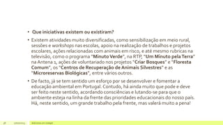 • Que iniciativas existem ou existiram?
• Existem atividades muito diversificadas, como sensibilização em meio rural,
sessões e workshops nas escolas, apoio na realização de trabalhos e projetos
escolares, ações relacionadas com animais em risco, e até mesmo rubricas na
televisão, como o programa “MinutoVerde”, na RTP, “Um Minuto pelaTerra”
na Antena 1, ações de voluntariado nos projetos “Criar Bosques” e “Floresta
Comum”, os “Centros de Recuperação de Animais Silvestres” e as
“Microreservas Biológicas”, entre vários outros.
• De facto, já se tem sentido um esforço por se desenvolver e fomentar a
educação ambiental em Portugal. Contudo, há ainda muito que pode e deve
ser feito neste sentido, acordando consciências e lutando-se para que o
ambiente esteja na linha da frente das prioridades educacionais do nosso país.
Há, neste sentido, um grande trabalho pela frente, mas valerá muito a pena!
38 17/07/2023 Adicione um rodapé
 