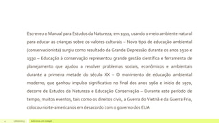Escreveu o Manual para Estudos da Natureza, em 1911, usando o meio ambiente natural
para educar as crianças sobre os valores culturais – Novo tipo de educação ambiental
(conservacionista) surgiu como resultado da Grande Depressão durante os anos 1920 e
1930 – Educação à conservação representou grande gestão científica e ferramenta de
planejamento que ajudou a resolver problemas sociais, econômicos e ambientais
durante a primeira metade do século XX – O movimento de educação ambiental
moderno, que ganhou impulso significativo no final dos anos 1960 e início de 1970,
decorre de Estudos da Natureza e Educação Conservação – Durante este período de
tempo, muitos eventos, tais como os direitos civis, a Guerra do Vietnã e da Guerra Fria,
colocou norte-americanos em desacordo com o governo dos EUA
4 17/07/2023 Adicione um rodapé
 