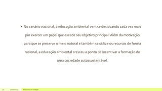 • No cenário nacional, a educação ambiental vem se destacando cada vez mais
por exercer um papel que excede seu objetivo principal. Além da motivação
para que se preserve o meio natural e também se utilize os recursos de forma
racional, a educação ambiental cresceu a ponto de incentivar a formação de
uma sociedade autossustentável.
40 17/07/2023 Adicione um rodapé
 