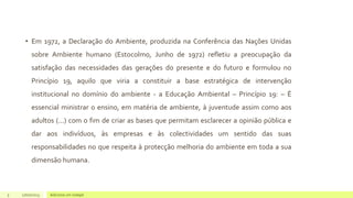 • Em 1972, a Declaração do Ambiente, produzida na Conferência das Nações Unidas
sobre Ambiente humano (Estocolmo, Junho de 1972) refletiu a preocupação da
satisfação das necessidades das gerações do presente e do futuro e formulou no
Princípio 19, aquilo que viria a constituir a base estratégica de intervenção
institucional no domínio do ambiente - a Educação Ambiental – Princípio 19: – É
essencial ministrar o ensino, em matéria de ambiente, à juventude assim como aos
adultos (...) com o fim de criar as bases que permitam esclarecer a opinião pública e
dar aos indivíduos, às empresas e às colectividades um sentido das suas
responsabilidades no que respeita à protecção melhoria do ambiente em toda a sua
dimensão humana.
5 17/07/2023 Adicione um rodapé
 