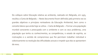 Do colóquio sobre Educação relativa ao ambiente, realizado em Belgrado, em 1975,
resultou a Carta de Belgrado. – Neste documento foram definidos pela primeira vez os
grandes objetivos e princípios norteadores da Educação Ambiental, bem como o
conceito básico que ainda hoje se utiliza. – Carta de Belgrado: – Formar uma população
mundial consciente e preocupada com o ambiente e com os seus problemas, uma
população que tenha os conhecimentos, as competências, o estado de espírito, as
motivações e o sentido de compromisso que lhe permitam trabalhar individual e
colectivamente na resolução das dificuldades actuais e impedir que elas se apresentem
de novo.
6 17/07/2023 Adicione um rodapé
 