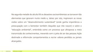 Na segunda metade do século XX os desastres socioambientais se tornaram tão
alarmantes que geraram muito medo e, talvez por isto, inspiraram as novas
visões sobre um "desenvolvimento sustentável" (onde ganha importância a
preocupação com o bemestar também daqueles que irão nascer) e sobre a
"educação ambiental", entendida como um processo que ultrapassa a mera
transmissão de conhecimentos, mexendo com o jeito de ser das pessoas Ação
destinada a reformular comportamentos e recriar valores perdidos ou jamais
alcançados.
7 17/07/2023 Adicione um rodapé
 