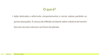 O que é?
• Ação destinada a reformular comportamentos e recriar valores perdidos ou
jamais alcançados. É a busca da reflexão constante sobre o destino do homem
face aos recursos naturais e ao futuro do planeta.
8 17/07/2023 Adicione um rodapé
 