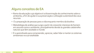 Alguns conceitos de EA
• Ramo da educação cujo objetivo é a disseminação do conhecimento sobre o
ambiente, a fim de ajudar à sua preservação e utilização sustentável dos seus
recursos
• É a preparação de pessoas para a vida enquanto membro da biosfera
• Metodologia de análise que surge a partir do crescente interesse do homem
em assunto como o ambiente, principalmente devido às grandes catástrofes
naturais que têm assolado o mundo
• É o aprendizado para compreender, apreciar, saber lidar e manter os sistemas
ambientais na sua totalidade
9 17/07/2023 Adicione um rodapé
 