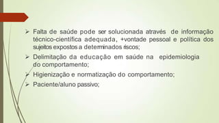  Falta de saúde pode ser solucionada através de informação
técnico-científica adequada, +vontade pessoal e política dos
sujeitos expostos a determinados riscos;
 Delimitação da educação em saúde na epidemiologia
do comportamento;
 Higienização e normatização do comportamento;
 Paciente/aluno passivo;
 