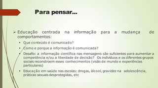 Para pensar...
 Educação centrada na informação para a mudança de
comportamentos:
 Que conteúdo é comunicado?
 Como e porque a informação é comunicada?
 Desafio: a informação científica nas mensagens são suficientes para aumentar a
competência e/ou a liberdade de decisão? Os indivíduos e os diferentes grupos
sociais reconstroem esses conhecimentos (visão de mundo e experiências
particulares)
 Educação em saúde nas escolas: drogas, álcool, gravidez na adolescência,
práticas sexuais desprotegidas, etc
 