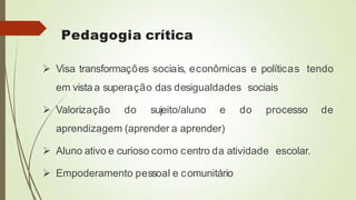 Pedagogia crítica
 Visa transformações sociais, econômicas e políticas tendo
em vista a superação das desigualdades sociais
 Valorização do sujeito/aluno e do processo de
aprendizagem (aprender a aprender)
 Aluno ativo e curioso como centro da atividade escolar.
 Empoderamento pessoal e comunitário
 
