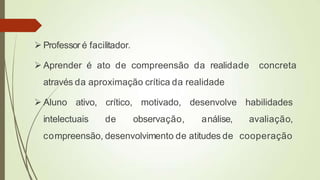  Professor é facilitador.
 Aprender é ato de compreensão da realidade concreta
através da aproximação crítica da realidade
 Aluno ativo, crítico, motivado, desenvolve habilidades
intelectuais de observação, análise, avaliação,
compreensão, desenvolvimento de atitudes de cooperação
 