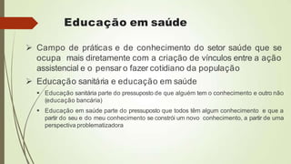 Educação em saúde
 Campo de práticas e de conhecimento do setor saúde que se
ocupa mais diretamente com a criação de vínculos entre a ação
assistencial e o pensar o fazer cotidiano da população
 Educação sanitária e educação em saúde
 Educação sanitária parte do pressuposto de que alguém tem o conhecimento e outro não
(educação bancária)
 Educação em saúde parte do pressuposto que todos têm algum conhecimento e que a
partir do seu e do meu conhecimento se constrói um novo conhecimento, a partir de uma
perspectiva problematizadora
 