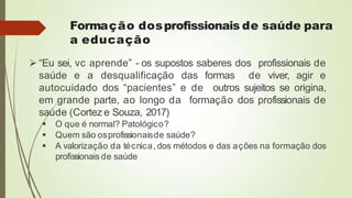 Formação dosprofissionais de saúde para
a educação
 “Eu sei, vc aprende” - os supostos saberes dos profissionais de
saúde e a desqualificação das formas de viver, agir e
autocuidado dos “pacientes” e de outros sujeitos se origina,
em grande parte, ao longo da formação dos profissionais de
saúde (Cortez e Souza, 2017)
 O que é normal? Patológico?
 Quem são osprofissionaisde saúde?
 A valorização da técnica, dos métodos e das ações na formação dos
profissionais de saúde
 