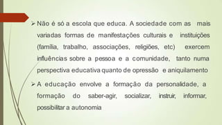  Não é só a escola que educa. A sociedade com as mais
variadas formas de manifestações culturais e instituições
(família, trabalho, associações, religiões, etc) exercem
influências sobre a pessoa e a comunidade, tanto numa
perspectiva educativa quanto de opressão e aniquilamento
 A educação envolve a formação da personalidade, a
formação do saber-agir, socializar, instruir, informar,
possibilitar a autonomia
 