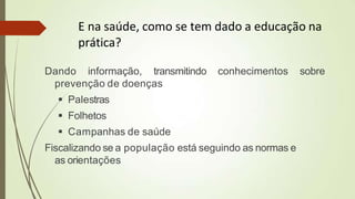 E na saúde, como se tem dado a educação na
prática?
Dando informação, transmitindo conhecimentos sobre
prevenção de doenças
 Palestras
 Folhetos
 Campanhas de saúde
Fiscalizando se a população está seguindo as normas e
as orientações
 