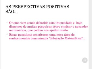 AS PERSPECTIVAS POSITIVAS
SÃO...
 O tema vem sendo debatido com intensidade e hoje
dispomos de muitas pesquisas sobre ensinar e aprender
matemática, que podem nos ajudar muito.
 Essas pesquisas constituem uma nova área de
conhecimentos denominada “Educação Matemática”...
12
 