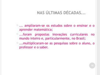 NAS ÚLTIMAS DÉCADAS...
 ... ampliaram-se os estudos sobre o ensinar e o
aprender matemática;
 ...foram propostas inovações curriculares no
mundo inteiro e, particularmente, no Brasil;
 ...multiplicaram-se as pesquisas sobre o aluno, o
professor e o saber.
16
 
