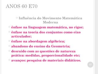 ANOS 60 E70
 Influência do Movimento Matemática
Moderna
 ênfase na linguagem matemática, no rigor;
 ênfase na teoria dos conjuntos como eixo
articulador;
 ênfase na abordagem algébrica;
 abandono do ensino da Geometria;
 descuido com as questões de natureza
prática: medidas, proporcionalidade etc;
 avanços: pesquisa de materiais didáticos.
17
 