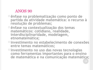 ANOS 90
 ênfase na problematização como ponto de
partida da atividade matemática: o recurso à
resolução de problemas;
 ênfase na contextualização dos temas
matemáticos: cotidiano, realidade,
interdisciplinaridade, modelagem,
etnomatemática;
 investimento no estabelecimento de conexões
entre temas matemáticos;
 investimento no uso das novas tecnologias
como ferramentas importantes para o ensino
de matemática e na comunicação matemática;
19
 