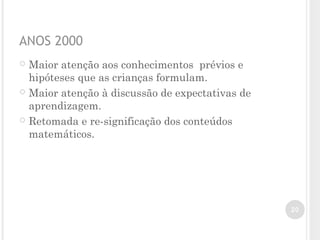 ANOS 2000
 Maior atenção aos conhecimentos prévios e
hipóteses que as crianças formulam.
 Maior atenção à discussão de expectativas de
aprendizagem.
 Retomada e re-significação dos conteúdos
matemáticos.
20
 