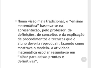  Numa visão mais tradicional, o “ensinar
matemática” baseava-se na
apresentação, pelo professor, de
definições, de conceitos e da explicação
de procedimentos e técnicas que o
aluno deveria reproduzir, fazendo como
mostrava o modelo. A atividade
matemática escolar resumia-se em
“olhar para coisas prontas e
definitivas”.
22
 