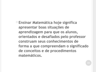  Ensinar Matemática hoje significa
apresentar boas situações de
aprendizagem para que os alunos,
orientados e desafiados pelo professor
construam seus conhecimentos de
forma a que compreendam o significado
de conceitos e de procedimentos
matemáticos.
24
 