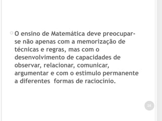  O ensino de Matemática deve preocupar-
se não apenas com a memorização de
técnicas e regras, mas com o
desenvolvimento de capacidades de
observar, relacionar, comunicar,
argumentar e com o estímulo permanente
a diferentes formas de raciocínio.
26
 