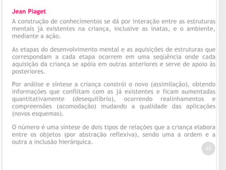 33
Jean Piaget
A construção de conhecimentos se dá por interação entre as estruturas
mentais já existentes na criança, inclusive as inatas, e o ambiente,
mediante a ação.
As etapas do desenvolvimento mental e as aquisições de estruturas que
correspondam a cada etapa ocorrem em uma seqüência onde cada
aquisição da criança se apóia em outras anteriores e serve de apoio às
posteriores.
Por análise e síntese a criança constrói o novo (assimilação), obtendo
informações que conflitam com as já existentes e ficam aumentadas
quantitativamente (desequilíbrio), ocorrendo realinhamentos e
compreensões (acomodação) mudando a qualidade das aplicações
(novos esquemas).
O número é uma síntese de dois tipos de relações que a criança elabora
entre os objetos (por abstração reflexiva), sendo uma a ordem e a
outra a inclusão hierárquica.
 