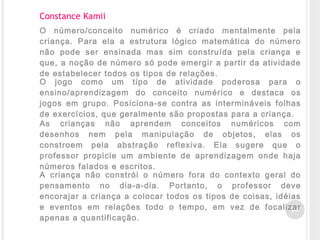 34
Constance Kamii
O número/conceito numérico é criado mentalmente pela
criança. Para ela a estrutura lógico matemática do número
não pode ser ensinada mas sim construída pela criança e
que, a noção de número só pode emergir a partir da atividade
de estabelecer todos os tipos de relações.
O jogo como um tipo de atividade poderosa para o
ensino/aprendizagem do conceito numérico e destaca os
jogos em grupo. Posiciona-se contra as intermináveis folhas
de exercícios, que geralmente são propostas para a criança.
As crianças não aprendem conceitos numéricos com
desenhos nem pela manipulação de objetos, elas os
constroem pela abstração reflexiva. Ela sugere que o
professor propicie um ambiente de aprendizagem onde haja
números falados e escritos.
A criança não constrói o número fora do contexto geral do
pensamento no dia-a-dia. Portanto, o professor deve
encorajar a criança a colocar todos os tipos de coisas, idéias
e eventos em relações todo o tempo, em vez de focalizar
apenas a quantificação.
 