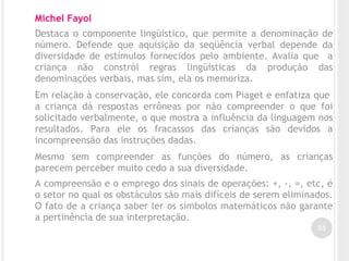 35
Michel Fayol
Destaca o componente lingüístico, que permite a denominação de
número. Defende que aquisição da seqüência verbal depende da
diversidade de estímulos fornecidos pelo ambiente. Avalia que a
criança não constrói regras lingüísticas da produção das
denominações verbais, mas sim, ela os memoriza.
Em relação à conservação, ele concorda com Piaget e enfatiza que
a criança dá respostas errôneas por não compreender o que foi
solicitado verbalmente, o que mostra a influência da linguagem nos
resultados. Para ele os fracassos das crianças são devidos a
incompreensão das instruções dadas.
Mesmo sem compreender as funções do número, as crianças
parecem perceber muito cedo a sua diversidade.
A compreensão e o emprego dos sinais de operações: +, -, =, etc, é
o setor no qual os obstáculos são mais difíceis de serem eliminados.
O fato de a criança saber ler os símbolos matemáticos não garante
a pertinência de sua interpretação.
 