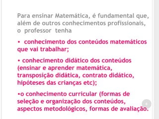 6
Para ensinar Matemática, é fundamental que,
além de outros conhecimentos profissionais,
o professor tenha
• conhecimento dos conteúdos matemáticos
que vai trabalhar;
• conhecimento didático dos conteúdos
(ensinar e aprender matemática,
transposição didática, contrato didático,
hipóteses das crianças etc);
•o conhecimento curricular (formas de
seleção e organização dos conteúdos,
aspectos metodológicos, formas de avaliação.
 