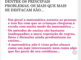 DENTRE OS PRINCIPAIS
PROBLEMAS, OS MAIS QUE MAIS
SE DESTACAM SÃO...
 Em geral a matemática assusta as pessoas
e isso faz com que as crianças cheguem à
escola com muito medo da matemática ...
 Os métodos de ensino são bastante
inadequados; a mera repetição de regras,
fatos e fórmulas ainda predominam no
ensino...
 A matemática não é vista pelos alunos
como um jogo interessante nem como algo
que faz parte de seu cotidiano... 9
 