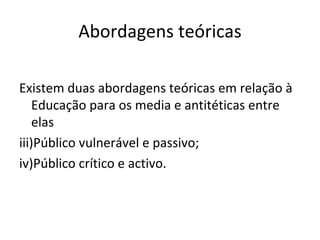 Abordagens teóricas Existem duas abordagens teóricas em relação à Educação para os media e antitéticas entre elas Público vulnerável e passivo; Público crítico e activo. 