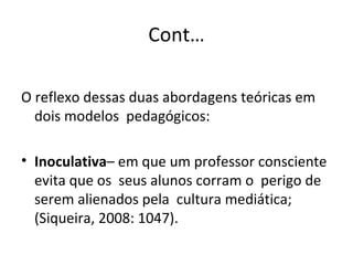Cont… O reflexo dessas duas abordagens teóricas em dois modelos  pedagógicos: Inoculativa – em que um professor consciente  evita que os  seus alunos corram o  perigo de serem alienados pela  cultura mediática; (Siqueira, 2008: 1047). 