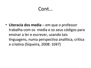 Cont… Literacia dos media  –  em que o professor  trabalha com os  media e os seus códigos para ensinar a ler e escrever, usando tais linguagens, numa perspectiva analítica, crítica e criativa (Siqueira, 2008: 1047) 