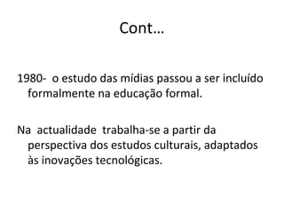 Cont… 1980-  o estudo das mídias passou a ser incluído formalmente na educação formal. Na  actualidade  trabalha-se a partir da perspectiva dos estudos culturais, adaptados às inovações tecnológicas. 
