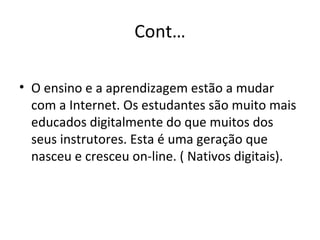 Cont… O ensino e a aprendizagem estão a mudar com a Internet. Os estudantes são muito mais educados digitalmente do que muitos dos seus instrutores. Esta é uma geração que nasceu e cresceu on-line. ( Nativos digitais). 