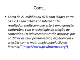 Cont… Cerca de 21 milhões ou 87% com idades entre os 12-17 são activos na Internet." Os resultados enaltecem que esta é uma geração confortável com a tecnologia de criação de conteúdos. Os adolescentes estão ansiosos por partilhar os seus pensamentos, experiências e criações com a mais ampla população da Internet, ” ( http://www.pewinternet.org/ ) 